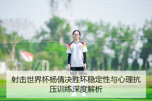 射击世界杯杨倩决胜环稳定性与心理抗压训练深度解析