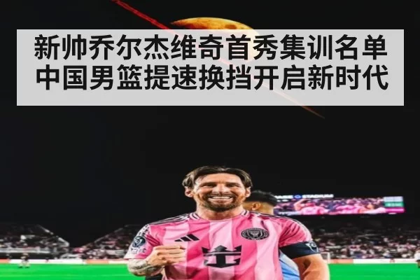 新帅乔尔杰维奇首秀集训名单中国男篮提速换挡开启新时代
