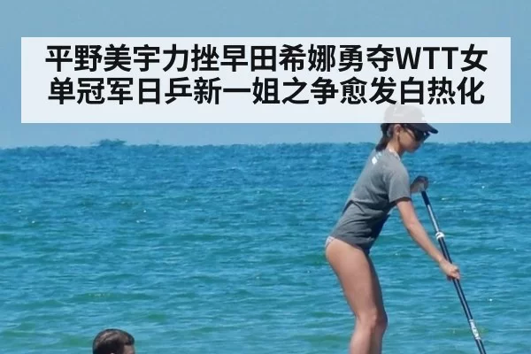 平野美宇力挫早田希娜勇夺WTT女单冠军日乒新一姐之争愈发白热化