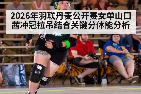 2026年羽联丹麦公开赛女单山口茜冲冠拉吊结合关键分体能分析
